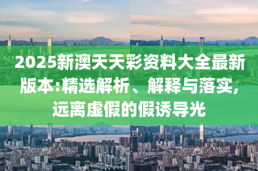 2025新澳天天彩资料大全最新版本:精选解析、解释与落实,远离虚假的假诱导光