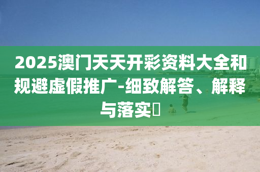 2025澳门天天开彩资料大全和规避虚假推广-细致解答、解释与落实?