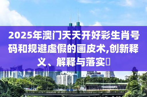 2025年澳门天天开好彩生肖号码和规避虚假的画皮术,创新释义、解释与落实?