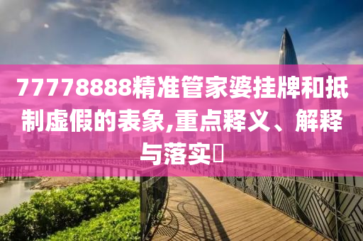 77778888精准管家婆挂牌和抵制虚假的表象,重点释义、解释与落实?