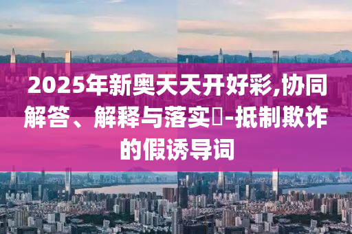 2025年新奥天天开好彩,协同解答、解释与落实?-抵制欺诈的假诱导词