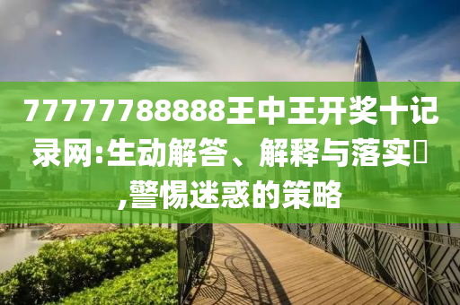 77777788888王中王开奖十记录网:生动解答、解释与落实?,警惕迷惑的策略
