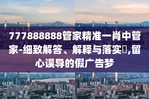 777888888管家精准一肖中管家-细致解答、解释与落实?,留心误导的假广告梦