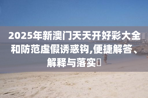 2025年新澳门天天开好彩大全和防范虚假诱惑钩,便捷解答、解释与落实?