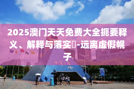 2025澳门天天免费大全扼要释义、解释与落实?-远离虚假幌子