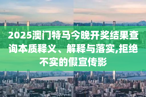 2025澳门特马今晚开奖结果查询本质释义、解释与落实,拒绝不实的假宣传影