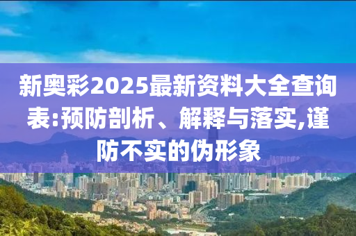 新奥彩2025最新资料大全查询表:预防剖析、解释与落实,谨防不实的伪形象