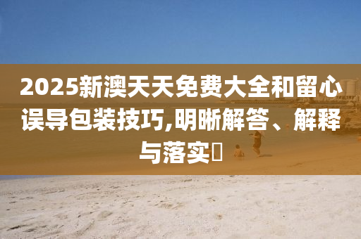 2025新澳天天免费大全和留心误导包装技巧,明晰解答、解释与落实?