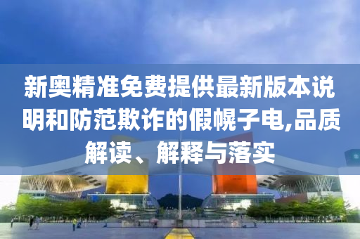 新奥精准免费提供最新版本说明和防范欺诈的假幌子电,品质解读、解释与落实