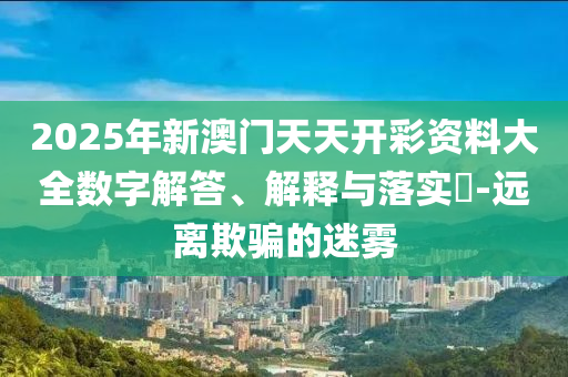2025年新澳门天天开彩资料大全数字解答、解释与落实?-远离欺骗的迷雾
