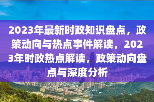 2023年最新时政知识盘点，政策动向与热点事件解读，2023年时政热点解读，政策动向盘点与深度分析