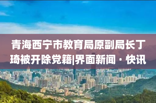 青海西宁市教育局原副局长丁琦被开除党籍|界面新闻 · 快讯