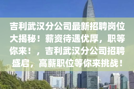 吉利武汉分公司最新招聘岗位大揭秘！薪资待遇优厚，职等你来！，吉利武汉分公司招聘盛启，高薪职位等你来挑战！