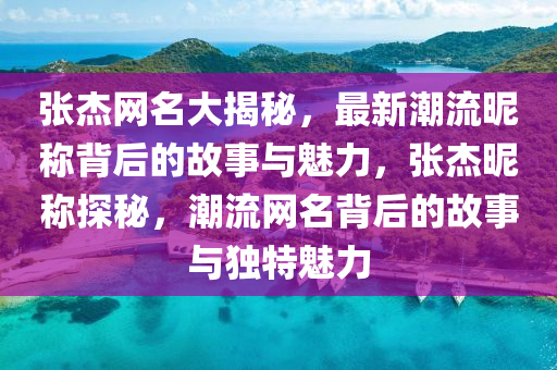 张杰网名大揭秘，最新潮流昵称背后的故事与魅力，张杰昵称探秘，潮流网名背后的故事与独特魅力