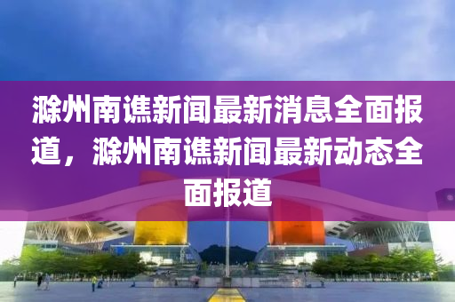 滁州南谯新闻最新消息全面报道，滁州南谯新闻最新动态全面报道