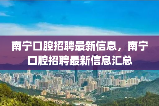 南宁口腔招聘最新信息，南宁口腔招聘最新信息汇总