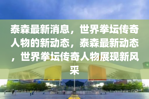 泰森最新消息，世界拳坛传奇人物的新动态，泰森最新动态，世界拳坛传奇人物展现新风采