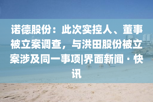 诺德股份：此次实控人、董事被立案调查，与洪田股份被立案涉及同一事项|界面新闻 · 快讯