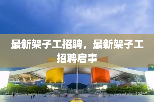 最新架子工招聘，最新架子工招聘启事