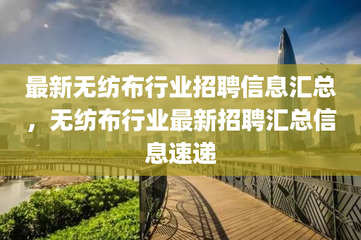 最新无纺布行业招聘信息汇总，无纺布行业最新招聘汇总信息速递