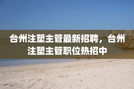 台州注塑主管最新招聘，台州注塑主管职位热招中