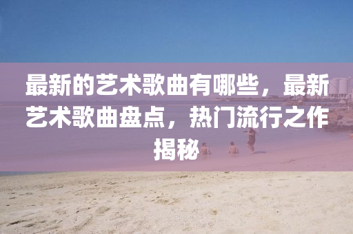 最新的艺术歌曲有哪些，最新艺术歌曲盘点，热门流行之作揭秘