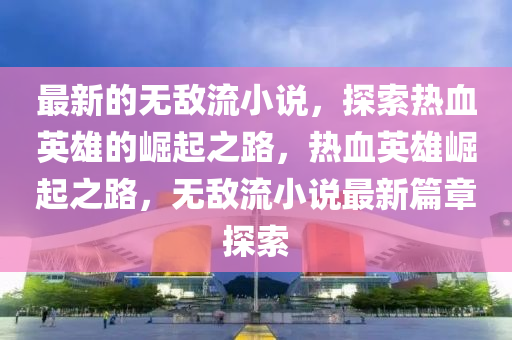 最新的无敌流小说，探索热血英雄的崛起之路，热血英雄崛起之路，无敌流小说最新篇章探索