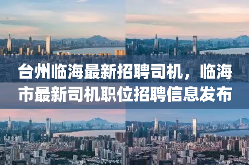 台州临海最新招聘司机，临海市最新司机职位招聘信息发布