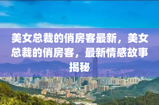 美女总裁的俏房客最新，美女总裁的俏房客，最新情感故事揭秘