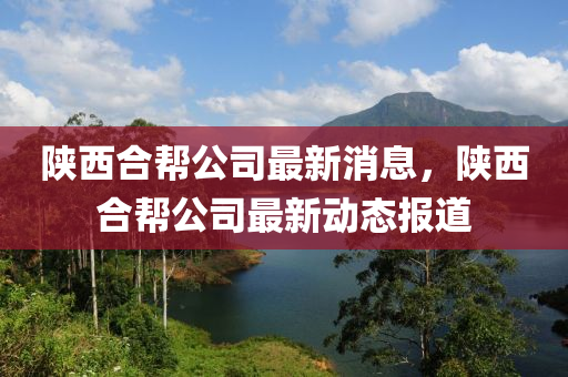 陕西合帮公司最新消息，陕西合帮公司最新动态报道