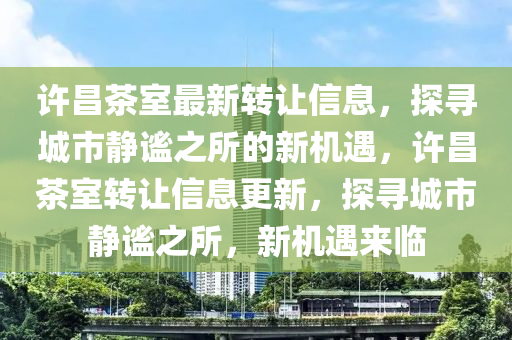 许昌茶室最新转让信息，探寻城市静谧之所的新机遇，许昌茶室转让信息更新，探寻城市静谧之所，新机遇来临