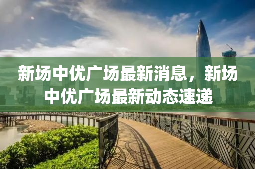 新场中优广场最新消息，新场中优广场最新动态速递