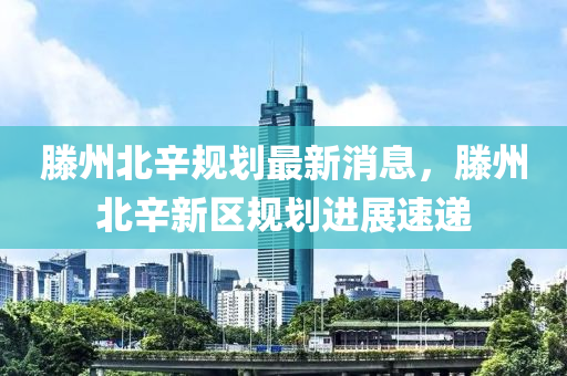 滕州北辛规划最新消息，滕州北辛新区规划进展速递