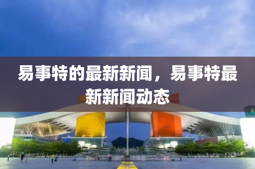 易事特的最新新闻，易事特最新新闻动态