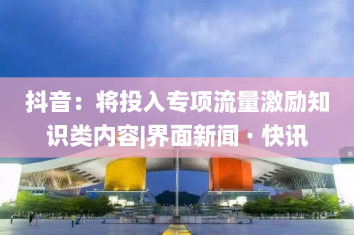 抖音：将投入专项流量激励知识类内容|界面新闻 · 快讯