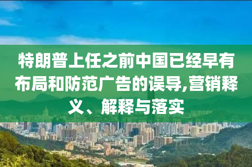 特朗普上任之前中国已经早有布局和防范广告的误导,营销释义、解释与落实