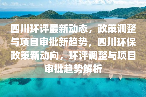 四川环评最新动态，政策调整与项目审批新趋势，四川环保政策新动向，环评调整与项目审批趋势解析