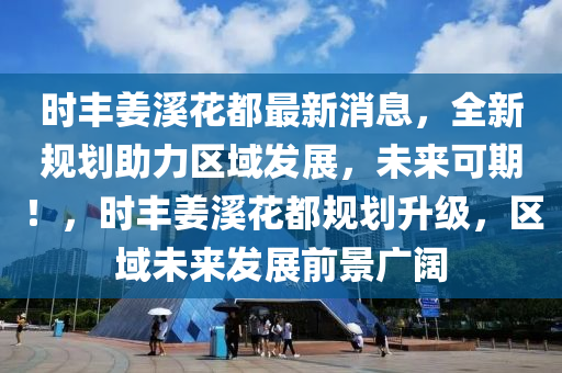 时丰姜溪花都最新消息，全新规划助力区域发展，未来可期！，时丰姜溪花都规划升级，区域未来发展前景广阔