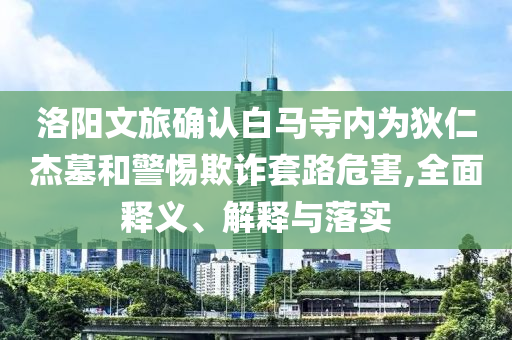 洛阳文旅确认白马寺内为狄仁杰墓和警惕欺诈套路危害,全面释义、解释与落实