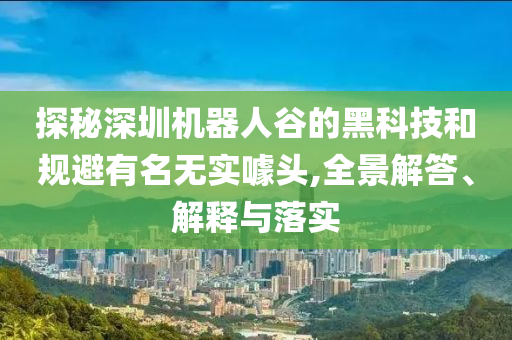 探秘深圳机器人谷的黑科技和规避有名无实噱头,全景解答、解释与落实