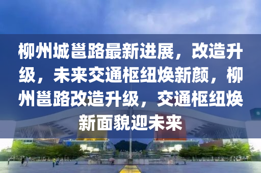 柳州城邕路最新进展，改造升级，未来交通枢纽焕新颜，柳州邕路改造升级，交通枢纽焕新面貌迎未来