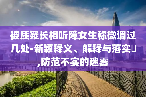 被质疑长相听障女生称微调过几处-新颖释义、解释与落实?,防范不实的迷雾