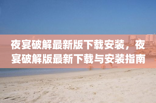 夜宴破解最新版下载安装，夜宴破解版最新下载与安装指南
