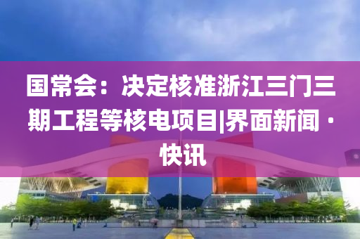 国常会：决定核准浙江三门三期工程等核电项目|界面新闻 · 快讯