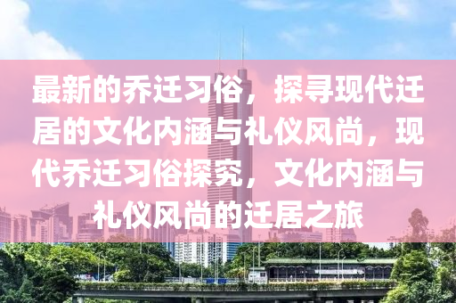 最新的乔迁习俗，探寻现代迁居的文化内涵与礼仪风尚，现代乔迁习俗探究，文化内涵与礼仪风尚的迁居之旅