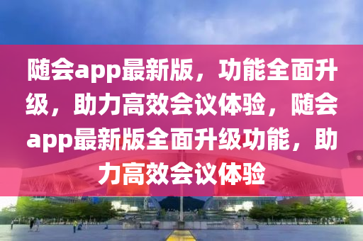 随会app最新版，功能全面升级，助力高效会议体验，随会app最新版全面升级功能，助力高效会议体验