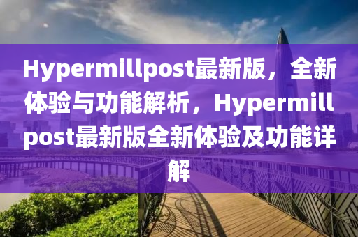 Hypermillpost最新版，全新体验与功能解析，Hypermillpost最新版全新体验及功能详解