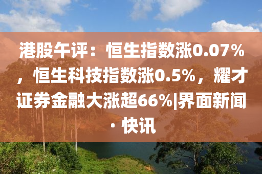港股午评：恒生指数涨0.07%，恒生科技指数涨0.5%，耀才证券金融大涨超66%|界面新闻 · 快讯