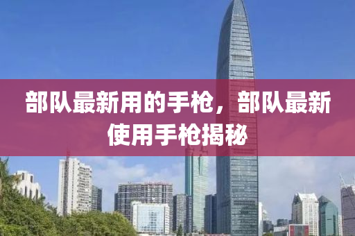 部队最新用的手枪，部队最新使用手枪揭秘