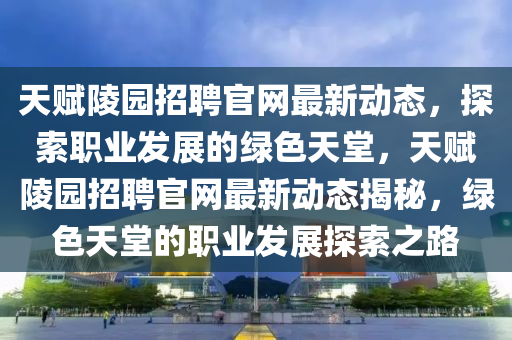 天赋陵园招聘官网最新动态，探索职业发展的绿色天堂，天赋陵园招聘官网最新动态揭秘，绿色天堂的职业发展探索之路